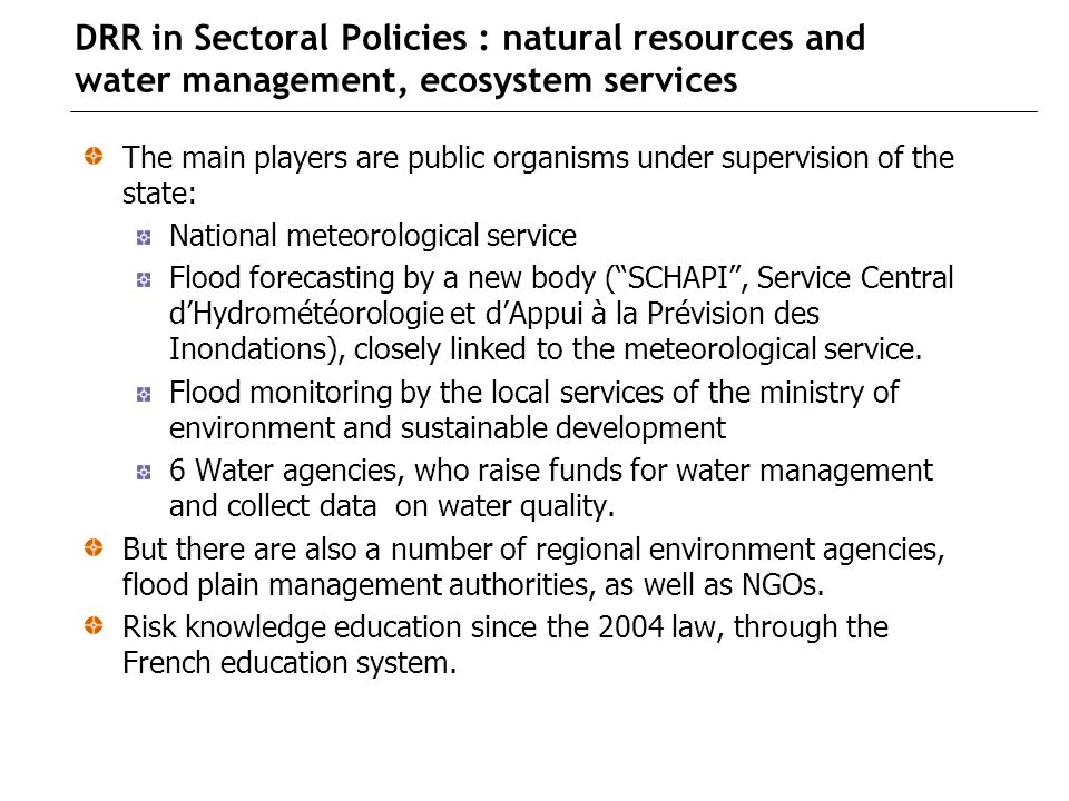 DRR in Sectoral Policies : natural resources and water management, ecosystem services The main players are public organisms under supervision of the state: National meteorological service Flood forecasting by a new body (SCHAPI, Service Central dHydrométéorologie et dAppui à la Prévision des Inondations), closely linked to the meteorological service.