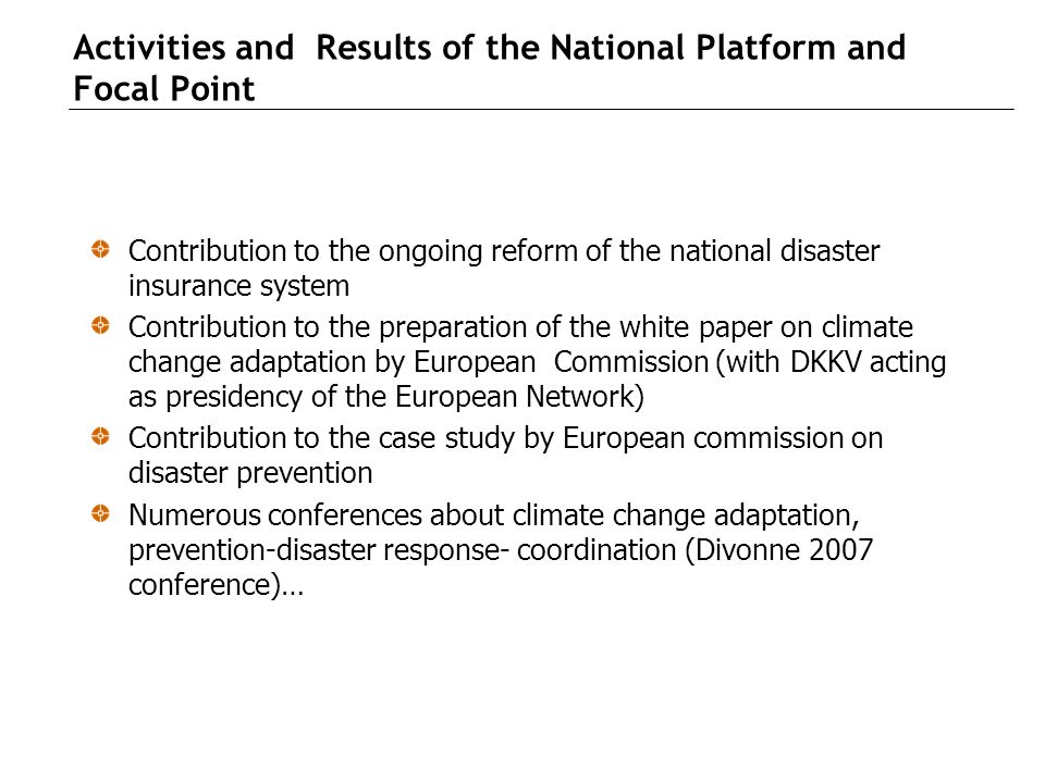 Activities and Results of the National Platform and Focal Point Contribution to the ongoing reform of the national disaster insurance system Contribution to the preparation of the white paper on climate change adaptation by European Commission (with DKKV acting as presidency of the European Network) Contribution to the case study by European commission on disaster prevention Numerous conferences about climate change adaptation, prevention-disaster response- coordination (Divonne 2007 conference)…