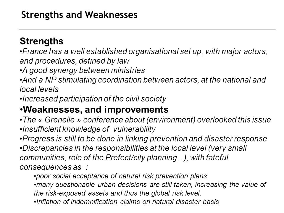 Strengths and Weaknesses Strengths France has a well established organisational set up, with major actors, and procedures, defined by law A good synergy between ministries And a NP stimulating coordination between actors, at the national and local levels Increased participation of the civil society Weaknesses, and improvements The « Grenelle » conference about (environment) overlooked this issue Insufficient knowledge of vulnerability Progress is still to be done in linking prevention and disaster response Discrepancies in the responsibilities at the local level (very small communities, role of the Prefect/city planning...), with fateful consequences as : poor social acceptance of natural risk prevention plans many questionable urban decisions are still taken, increasing the value of the risk-exposed assets and thus the global risk level.