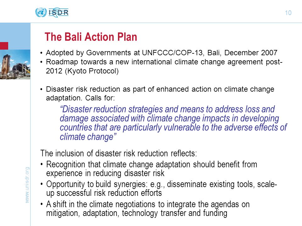 10 The Bali Action Plan Disaster reduction strategies and means to address loss and damage associated with climate change impacts in developing countries that are particularly vulnerable to the adverse effects of climate change The inclusion of disaster risk reduction reflects: Recognition that climate change adaptation should benefit from experience in reducing disaster risk Opportunity to build synergies: e.g., disseminate existing tools, scale- up successful risk reduction efforts A shift in the climate negotiations to integrate the agendas on mitigation, adaptation, technology transfer and funding Adopted by Governments at UNFCCC/COP-13, Bali, December 2007 Roadmap towards a new international climate change agreement post (Kyoto Protocol) Disaster risk reduction as part of enhanced action on climate change adaptation.