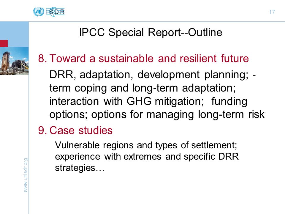 17 IPCC Special Report--Outline 8.Toward a sustainable and resilient future DRR, adaptation, development planning; term coping and long term adaptation; interaction with GHG mitigation; funding options; options for managing long-term risk 9.Case studies Vulnerable regions and types of settlement; experience with extremes and specific DRR strategies…