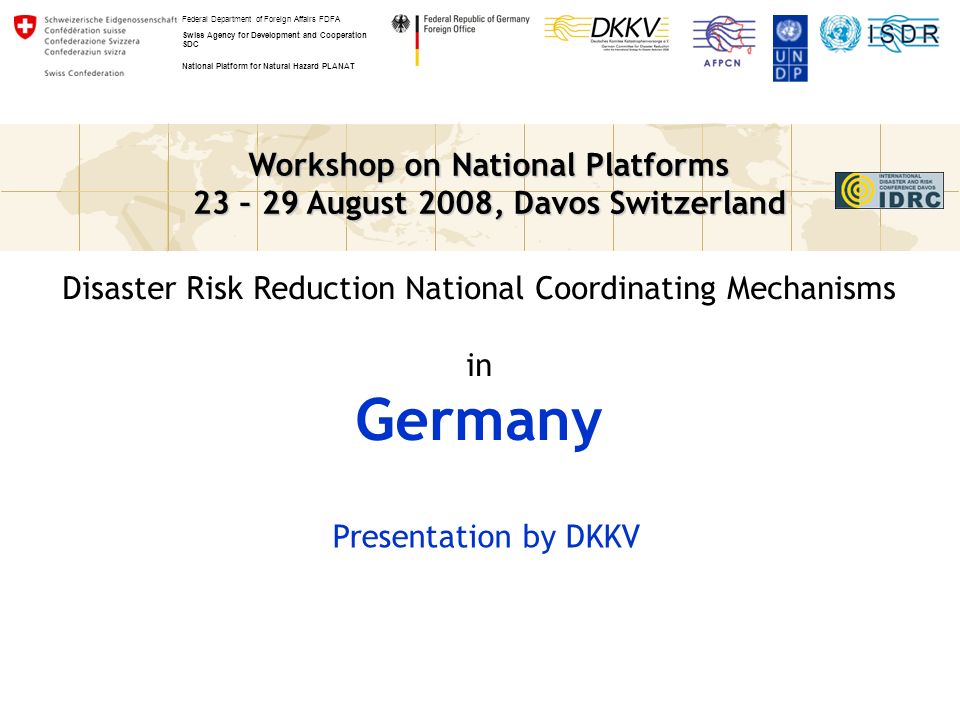 Workshop on National Platforms 23 – 29 August 2008, Davos Switzerland Federal Department of Foreign Affairs FDFA Swiss Agency for Development and Cooperation SDC National Platform for Natural Hazard PLANAT Disaster Risk Reduction National Coordinating Mechanisms in Germany Presentation by DKKV