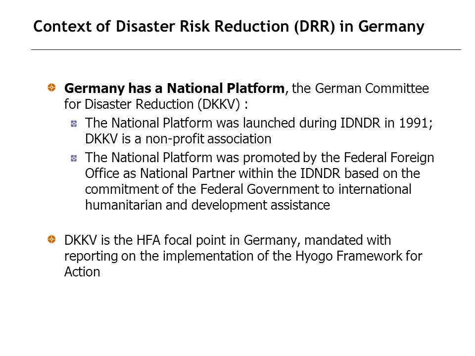 Context of Disaster Risk Reduction (DRR) in Germany Germany has a National Platform, the German Committee for Disaster Reduction (DKKV) : The National Platform was launched during IDNDR in 1991; DKKV is a non-profit association The National Platform was promoted by the Federal Foreign Office as National Partner within the IDNDR based on the commitment of the Federal Government to international humanitarian and development assistance DKKV is the HFA focal point in Germany, mandated with reporting on the implementation of the Hyogo Framework for Action