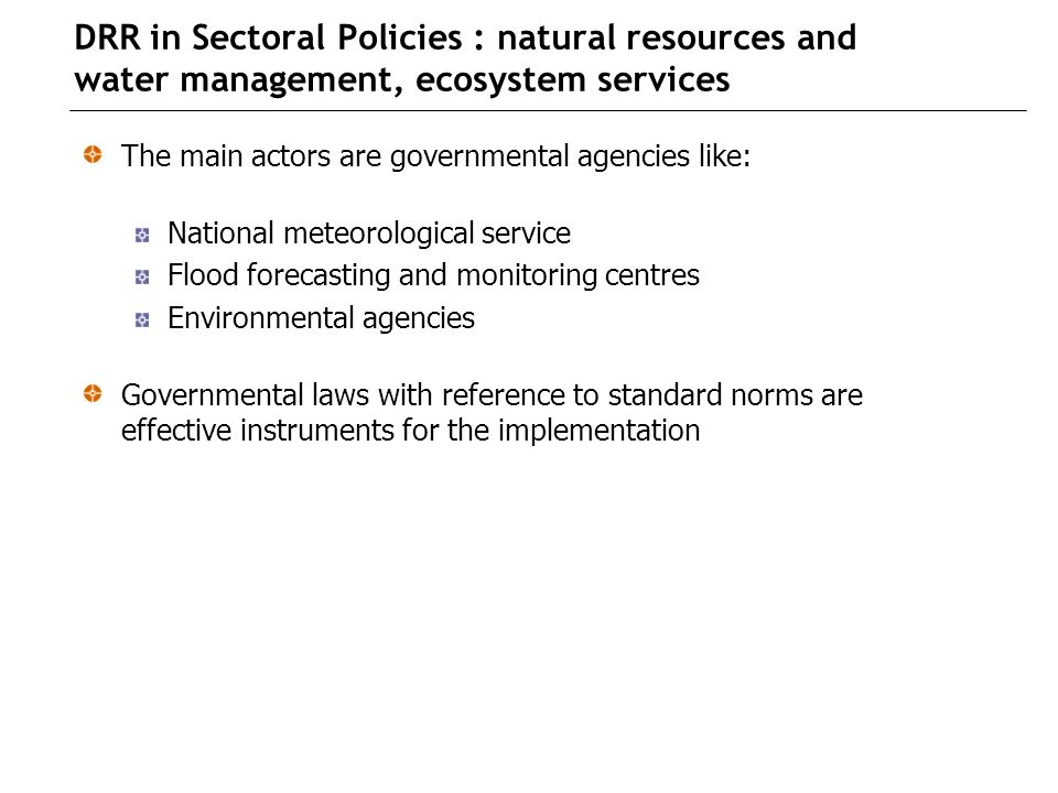 DRR in Sectoral Policies : natural resources and water management, ecosystem services The main actors are governmental agencies like: National meteorological service Flood forecasting and monitoring centres Environmental agencies Governmental laws with reference to standard norms are effective instruments for the implementation