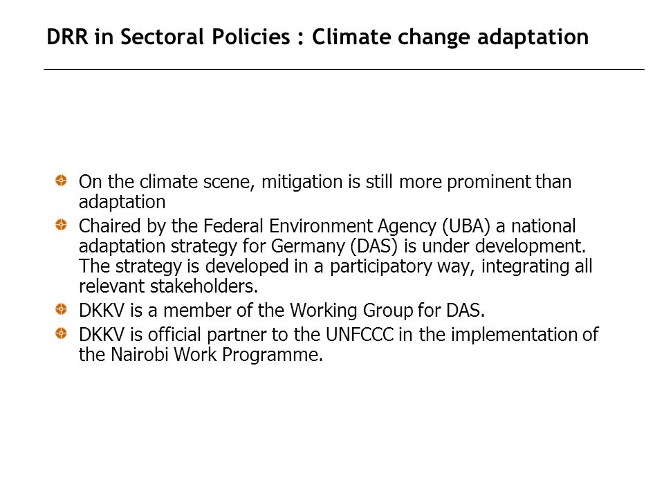 DRR in Sectoral Policies : Climate change adaptation On the climate scene, mitigation is still more prominent than adaptation Chaired by the Federal Environment Agency (UBA) a national adaptation strategy for Germany (DAS) is under development.