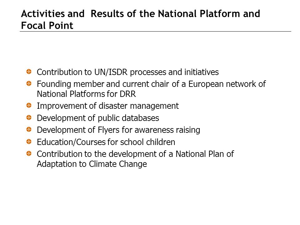 Activities and Results of the National Platform and Focal Point Contribution to UN/ISDR processes and initiatives Founding member and current chair of a European network of National Platforms for DRR Improvement of disaster management Development of public databases Development of Flyers for awareness raising Education/Courses for school children Contribution to the development of a National Plan of Adaptation to Climate Change