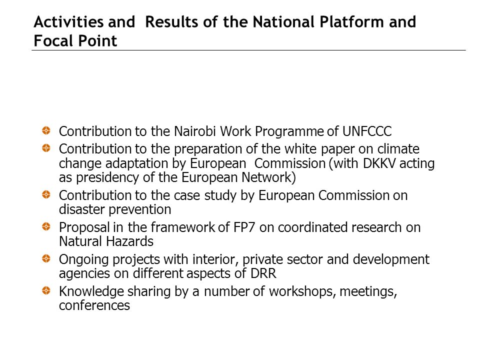 Activities and Results of the National Platform and Focal Point Contribution to the Nairobi Work Programme of UNFCCC Contribution to the preparation of the white paper on climate change adaptation by European Commission (with DKKV acting as presidency of the European Network) Contribution to the case study by European Commission on disaster prevention Proposal in the framework of FP7 on coordinated research on Natural Hazards Ongoing projects with interior, private sector and development agencies on different aspects of DRR Knowledge sharing by a number of workshops, meetings, conferences