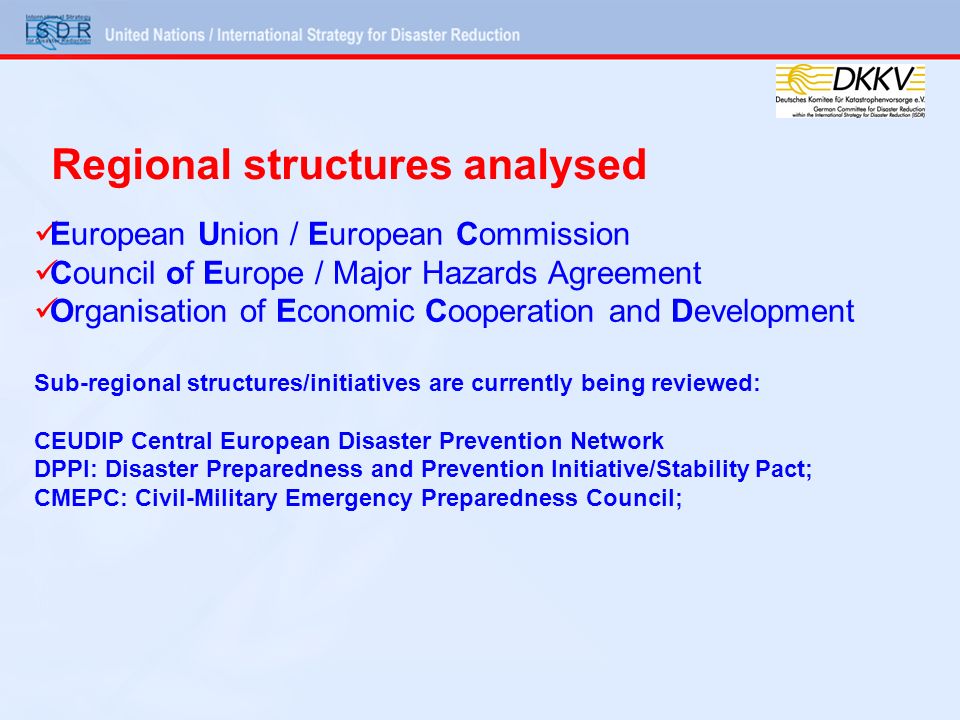 European Union / European Commission Council of Europe / Major Hazards Agreement Organisation of Economic Cooperation and Development Sub-regional structures/initiatives are currently being reviewed: CEUDIP Central European Disaster Prevention Network DPPI: Disaster Preparedness and Prevention Initiative/Stability Pact; CMEPC: Civil-Military Emergency Preparedness Council; Regional structures analysed