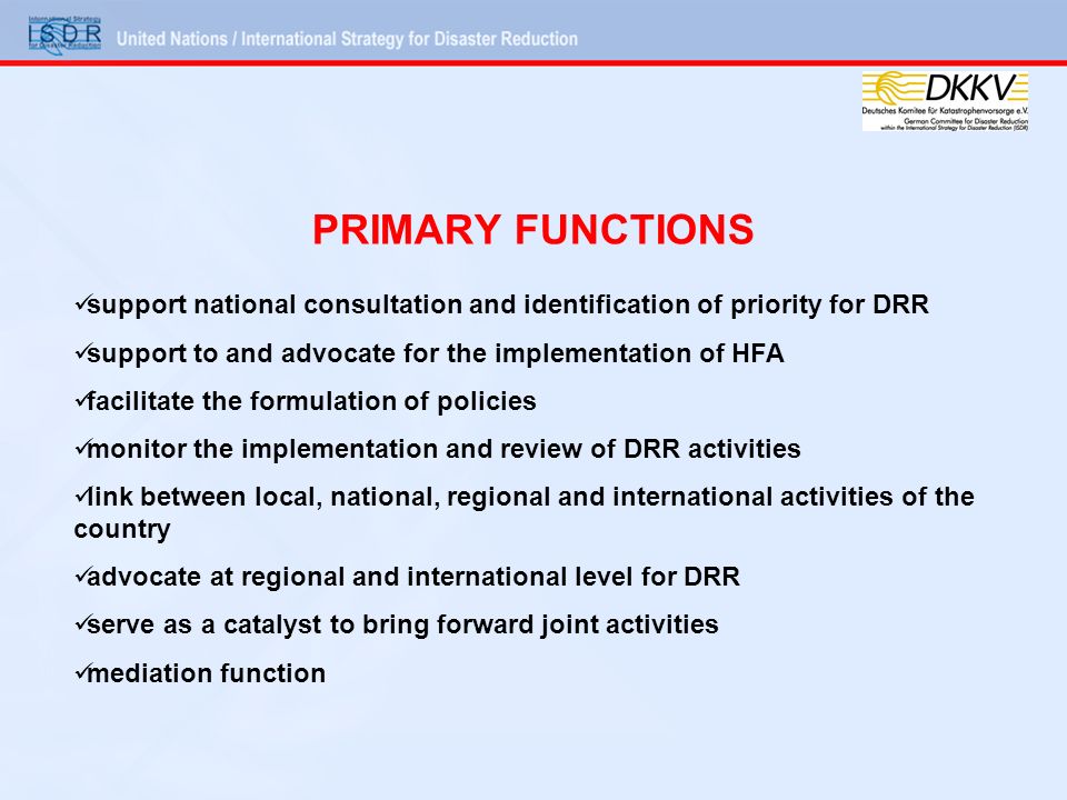 PRIMARY FUNCTIONS support national consultation and identification of priority for DRR support to and advocate for the implementation of HFA facilitate the formulation of policies monitor the implementation and review of DRR activities link between local, national, regional and international activities of the country advocate at regional and international level for DRR serve as a catalyst to bring forward joint activities mediation function