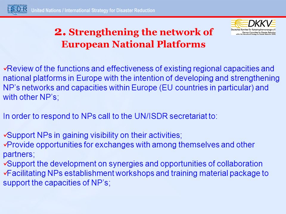 Review of the functions and effectiveness of existing regional capacities and national platforms in Europe with the intention of developing and strengthening NPs networks and capacities within Europe (EU countries in particular) and with other NPs; In order to respond to NPs call to the UN/ISDR secretariat to: Support NPs in gaining visibility on their activities; Provide opportunities for exchanges with among themselves and other partners; Support the development on synergies and opportunities of collaboration Facilitating NPs establishment workshops and training material package to support the capacities of NPs; 2.