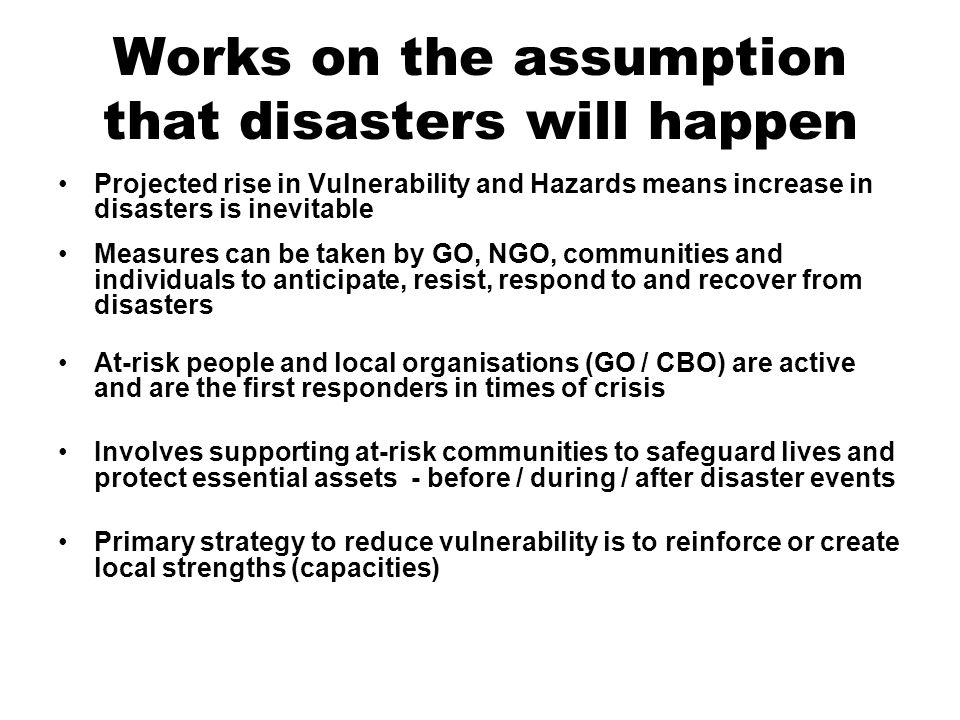 Works on the assumption that disasters will happen Projected rise in Vulnerability and Hazards means increase in disasters is inevitable Measures can be taken by GO, NGO, communities and individuals to anticipate, resist, respond to and recover from disasters At-risk people and local organisations (GO / CBO) are active and are the first responders in times of crisis Involves supporting at-risk communities to safeguard lives and protect essential assets - before / during / after disaster events Primary strategy to reduce vulnerability is to reinforce or create local strengths (capacities)