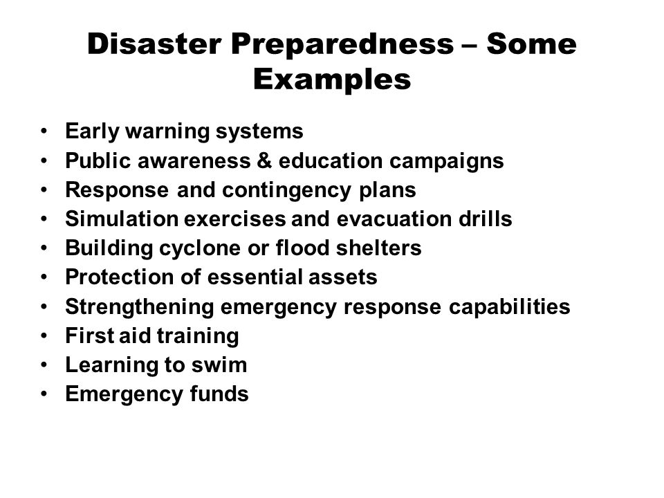 Disaster Preparedness – Some Examples Early warning systems Public awareness & education campaigns Response and contingency plans Simulation exercises and evacuation drills Building cyclone or flood shelters Protection of essential assets Strengthening emergency response capabilities First aid training Learning to swim Emergency funds