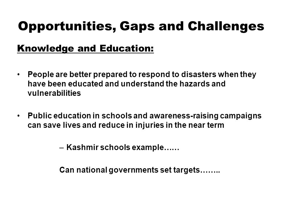 Opportunities, Gaps and Challenges Knowledge and Education: People are better prepared to respond to disasters when they have been educated and understand the hazards and vulnerabilities Public education in schools and awareness-raising campaigns can save lives and reduce in injuries in the near term –Kashmir schools example…… Can national governments set targets……..