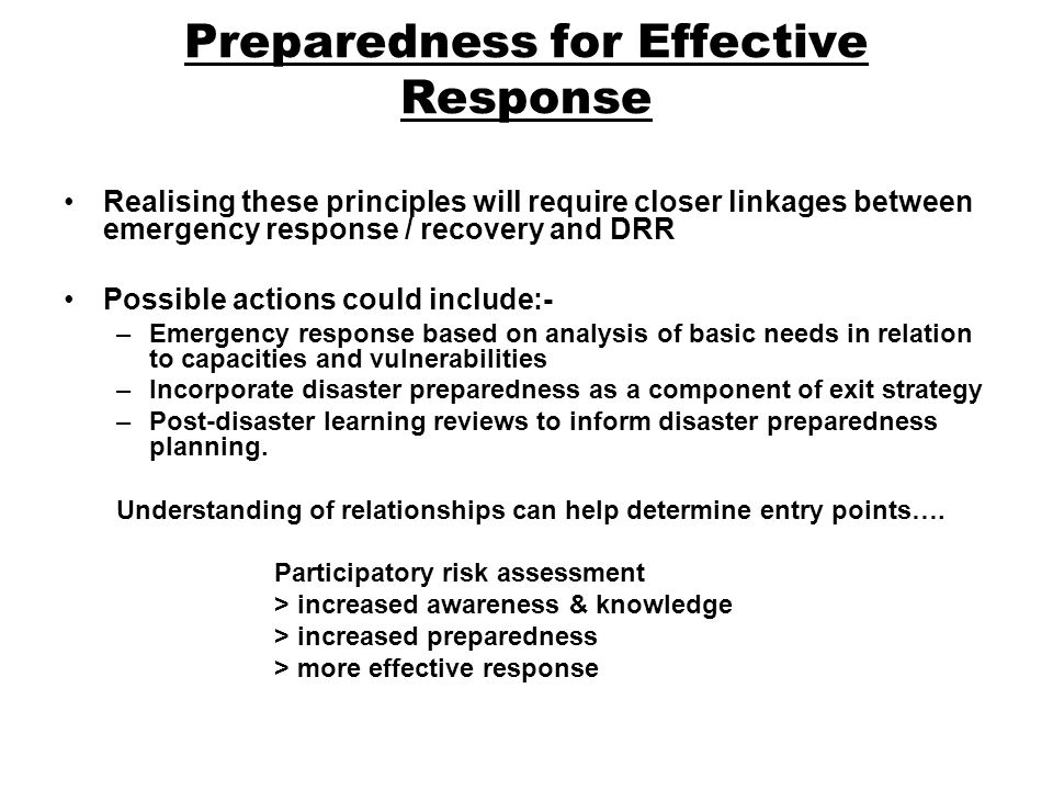 Preparedness for Effective Response Realising these principles will require closer linkages between emergency response / recovery and DRR Possible actions could include:- –Emergency response based on analysis of basic needs in relation to capacities and vulnerabilities –Incorporate disaster preparedness as a component of exit strategy –Post-disaster learning reviews to inform disaster preparedness planning.