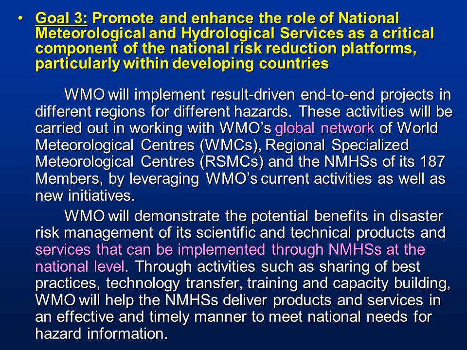 Goal 3: Promote and enhance the role of National Meteorological and Hydrological Services as a critical component of the national risk reduction platforms, particularly within developing countriesGoal 3: Promote and enhance the role of National Meteorological and Hydrological Services as a critical component of the national risk reduction platforms, particularly within developing countries WMO will implement result-driven end-to-end projects in different regions for different hazards.