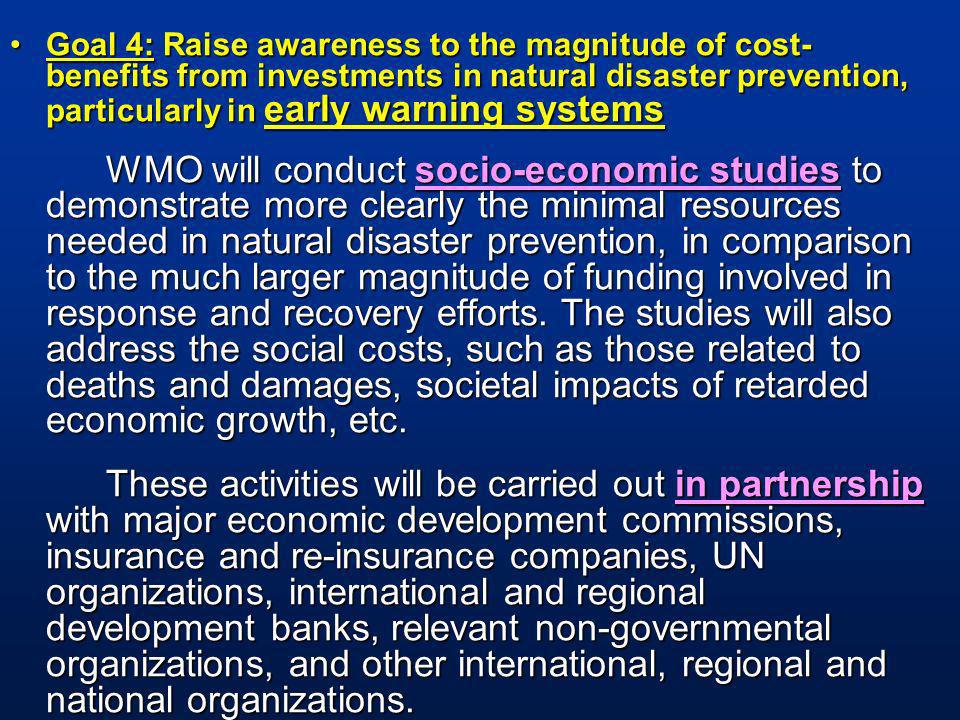 Goal 4: Raise awareness to the magnitude of cost- benefits from investments in natural disaster prevention, particularly in early warning systemsGoal 4: Raise awareness to the magnitude of cost- benefits from investments in natural disaster prevention, particularly in early warning systems WMO will conduct socio-economic studies to demonstrate more clearly the minimal resources needed in natural disaster prevention, in comparison to the much larger magnitude of funding involved in response and recovery efforts.