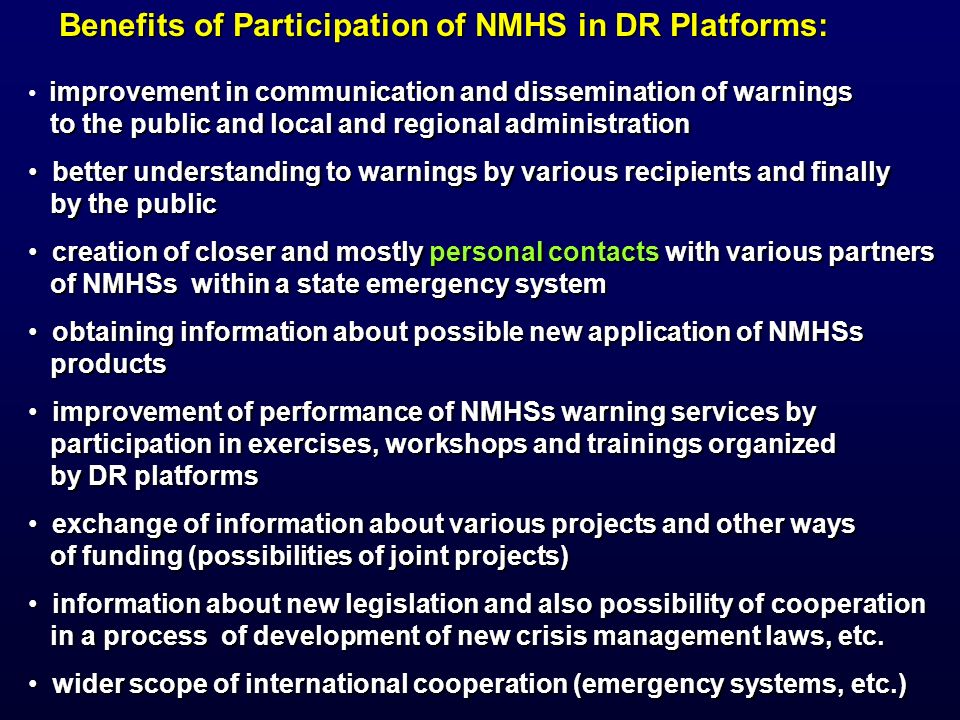 Benefits of Participation of NMHS in DR Platforms: improvement in communication and dissemination of warnings to the public and local and regional administration to the public and local and regional administration better understanding to warnings by various recipients and finally better understanding to warnings by various recipients and finally by the public by the public creation of closer and mostly personal contacts with various partners creation of closer and mostly personal contacts with various partners of NMHSs within a state emergency system of NMHSs within a state emergency system obtaining information about possible new application of NMHSs obtaining information about possible new application of NMHSs products products improvement of performance of NMHSs warning services by improvement of performance of NMHSs warning services by participation in exercises, workshops and trainings organized participation in exercises, workshops and trainings organized by DR platforms by DR platforms exchange of information about various projects and other ways exchange of information about various projects and other ways of funding (possibilities of joint projects) of funding (possibilities of joint projects) information about new legislation and also possibility of cooperation information about new legislation and also possibility of cooperation in a process of development of new crisis management laws, etc.