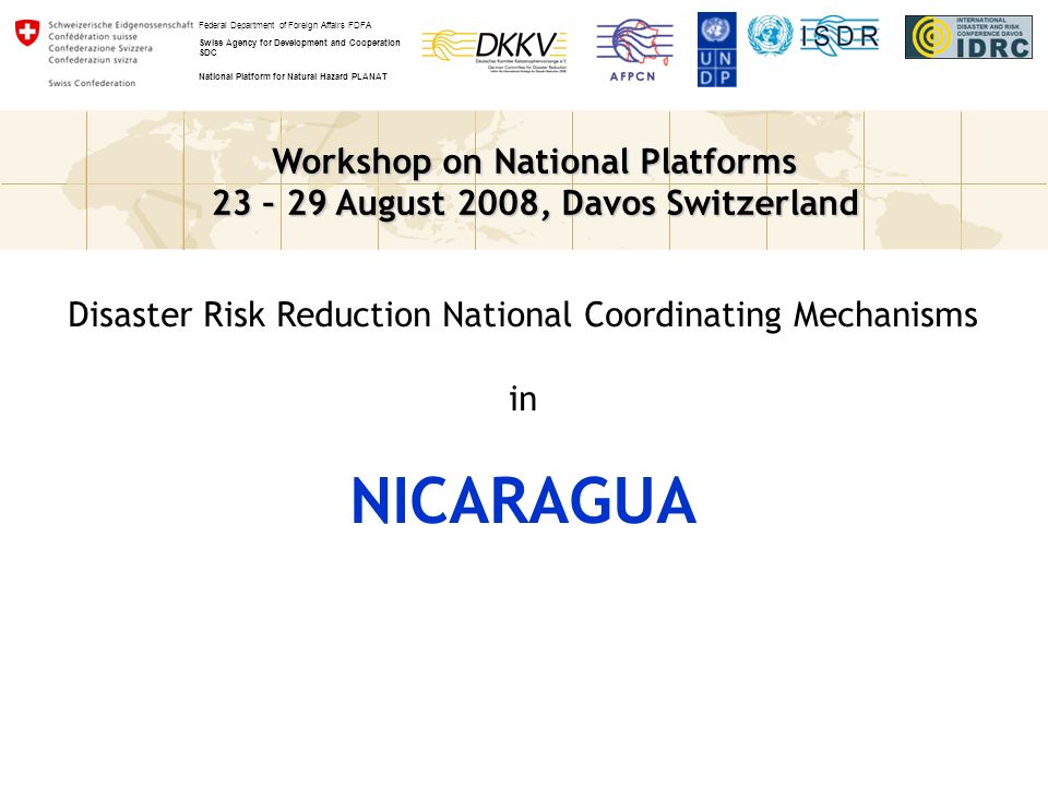 Workshop on National Platforms 23 – 29 August 2008, Davos Switzerland Federal Department of Foreign Affairs FDFA Swiss Agency for Development and Cooperation SDC National Platform for Natural Hazard PLANAT Disaster Risk Reduction National Coordinating Mechanisms in NICARAGUA