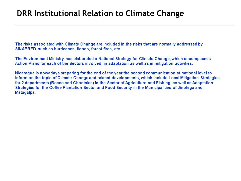 DRR Institutional Relation to Climate Change The risks associated with Climate Change are included in the risks that are normally addressed by SINAPRED, such as hurricanes, floods, forest fires, etc.