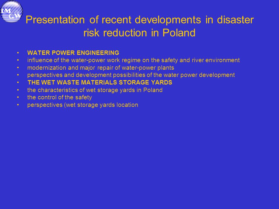 Presentation of recent developments in disaster risk reduction in Poland WATER POWER ENGINEERING influence of the water-power work regime on the safety and river environment modernization and major repair of water-power plants perspectives and development possibilities of the water power development THE WET WASTE MATERIALS STORAGE YARDS the characteristics of wet storage yards in Poland the control of the safety perspectives (wet storage yards location