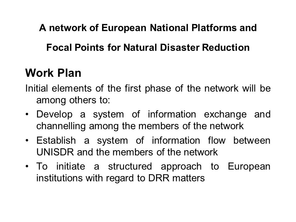 A network of European National Platforms and Focal Points for Natural Disaster Reduction Work Plan Initial elements of the first phase of the network will be among others to: Develop a system of information exchange and channelling among the members of the network Establish a system of information flow between UNISDR and the members of the network To initiate a structured approach to European institutions with regard to DRR matters