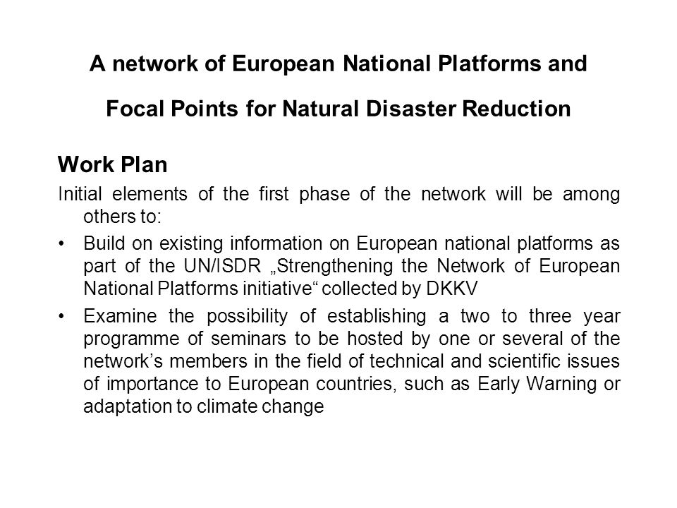 A network of European National Platforms and Focal Points for Natural Disaster Reduction Work Plan Initial elements of the first phase of the network will be among others to: Build on existing information on European national platforms as part of the UN/ISDR Strengthening the Network of European National Platforms initiative collected by DKKV Examine the possibility of establishing a two to three year programme of seminars to be hosted by one or several of the networks members in the field of technical and scientific issues of importance to European countries, such as Early Warning or adaptation to climate change