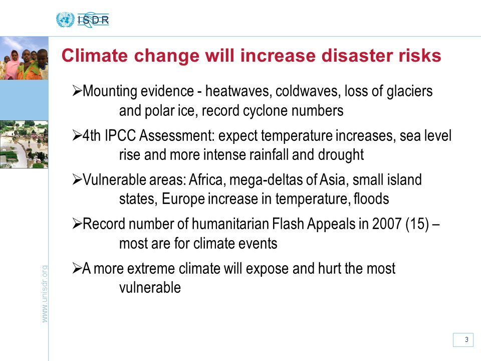 3 Mounting evidence - heatwaves, coldwaves, loss of glaciers and polar ice, record cyclone numbers 4th IPCC Assessment: expect temperature increases, sea level rise and more intense rainfall and drought Vulnerable areas: Africa, mega-deltas of Asia, small island states, Europe increase in temperature, floods Record number of humanitarian Flash Appeals in 2007 (15) – most are for climate events A more extreme climate will expose and hurt the most vulnerable Climate change will increase disaster risks