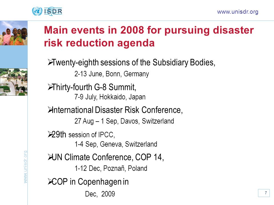 7 Main events in 2008 for pursuing disaster risk reduction agenda   Twenty-eighth sessions of the Subsidiary Bodies, 2-13 June, Bonn, Germany Thirty-fourth G-8 Summit, 7-9 July, Hokkaido, Japan International Disaster Risk Conference, 27 Aug – 1 Sep, Davos, Switzerland 29th session of IPCC, 1-4 Sep, Geneva, Switzerland UN Climate Conference, COP 14, 1-12 Dec, Poznañ, Poland COP in Copenhagen in Dec, 2009