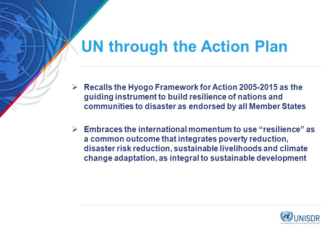 UN through the Action Plan Recalls the Hyogo Framework for Action as the guiding instrument to build resilience of nations and communities to disaster as endorsed by all Member States Embraces the international momentum to use resilience as a common outcome that integrates poverty reduction, disaster risk reduction, sustainable livelihoods and climate change adaptation, as integral to sustainable development