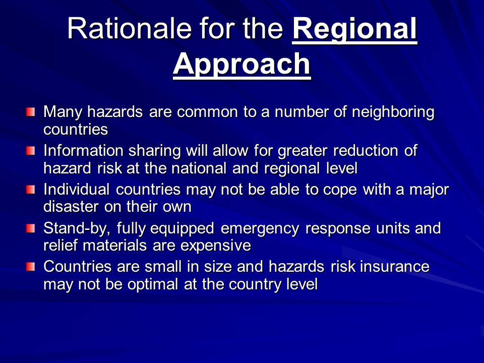 Rationale for the Regional Approach Many hazards are common to a number of neighboring countries Information sharing will allow for greater reduction of hazard risk at the national and regional level Individual countries may not be able to cope with a major disaster on their own Stand-by, fully equipped emergency response units and relief materials are expensive Countries are small in size and hazards risk insurance may not be optimal at the country level