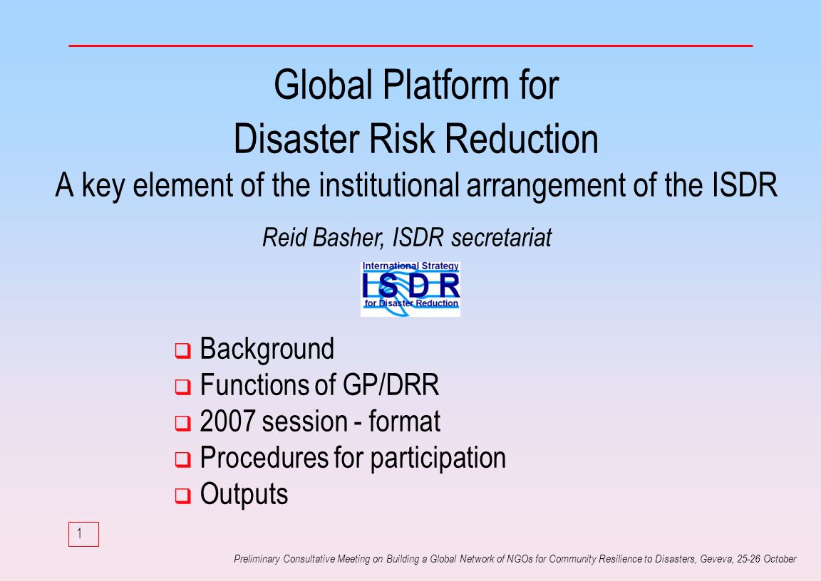 1 Preliminary Consultative Meeting on Building a Global Network of NGOs for Community Resilience to Disasters, Geveva, October Global Platform for Disaster Risk Reduction A key element of the institutional arrangement of the ISDR Background Functions of GP/DRR 2007 session - format Procedures for participation Outputs Reid Basher, ISDR secretariat