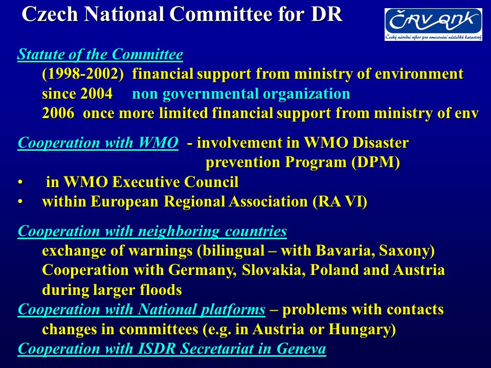 Czech National Committee for DR Statute of the Committee ( ) financial support from ministry of environment since 2004 non governmental organization 2006 once more limited financial support from ministry of env Cooperation with WMO - involvement in WMO Disaster prevention Program (DPM) in WMO Executive Council in WMO Executive Council within European Regional Association (RA VI)within European Regional Association (RA VI) Cooperation with neighboring countries exchange of warnings (bilingual – with Bavaria, Saxony) Cooperation with Germany, Slovakia, Poland and Austria during larger floods Cooperation with National platforms – problems with contacts changes in committees (e.g.