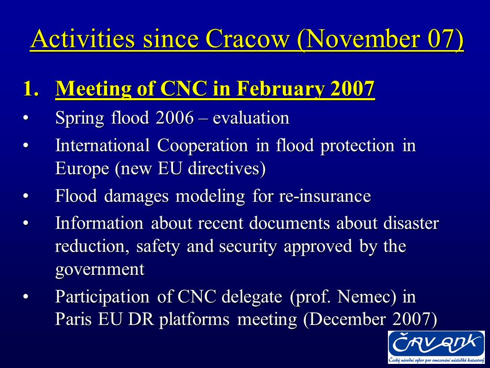Activities since Cracow (November 07) 1.Meeting of CNC in February 2007 Spring flood 2006 – evaluationSpring flood 2006 – evaluation International Cooperation in flood protection in Europe (new EU directives)International Cooperation in flood protection in Europe (new EU directives) Flood damages modeling for re-insuranceFlood damages modeling for re-insurance Information about recent documents about disaster reduction, safety and security approved by the governmentInformation about recent documents about disaster reduction, safety and security approved by the government Participation of CNC delegate (prof.