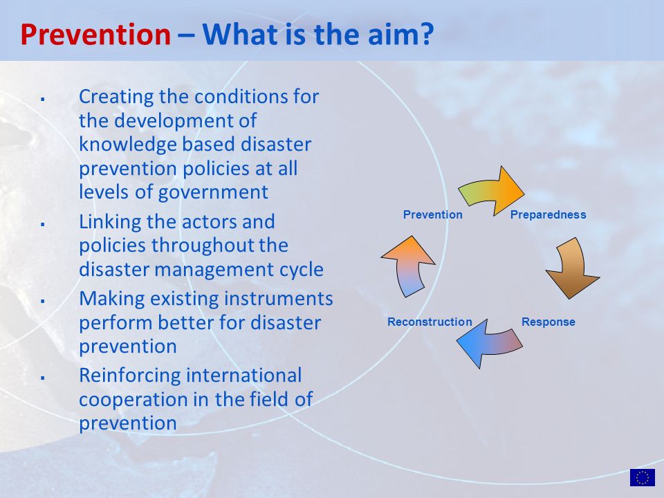 Creating the conditions for the development of knowledge based disaster prevention policies at all levels of government Linking the actors and policies throughout the disaster management cycle Making existing instruments perform better for disaster prevention Reinforcing international cooperation in the field of prevention Prevention – What is the aim.