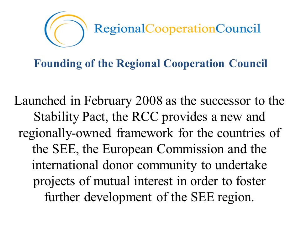 Founding of the Regional Cooperation Council Launched in February 2008 as the successor to the Stability Pact, the RCC provides a new and regionally-owned framework for the countries of the SEE, the European Commission and the international donor community to undertake projects of mutual interest in order to foster further development of the SEE region.