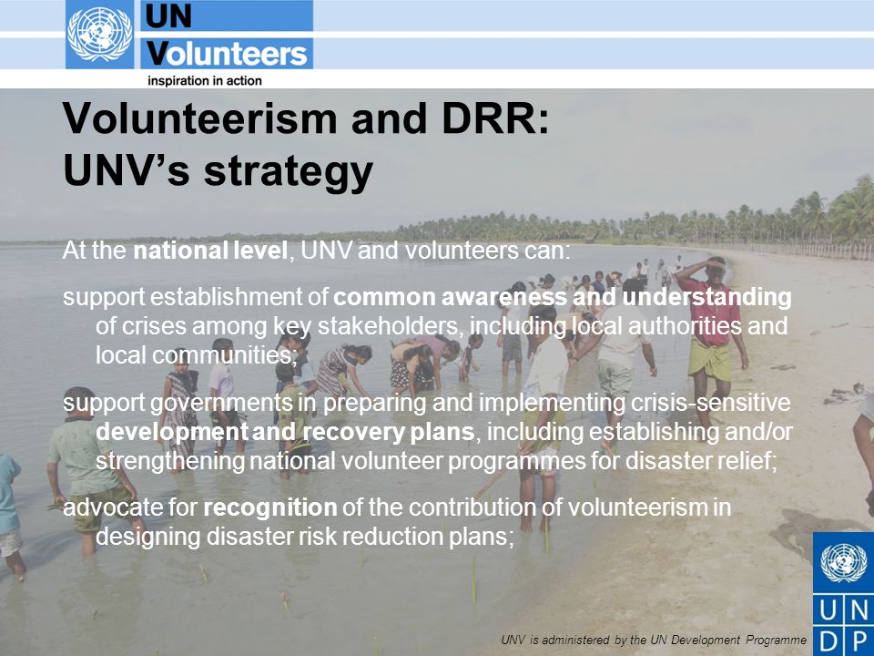 UNV is administered by the UN Development Programme Volunteerism and DRR: UNVs strategy At the national level, UNV and volunteers can: support establishment of common awareness and understanding of crises among key stakeholders, including local authorities and local communities; support governments in preparing and implementing crisis-sensitive development and recovery plans, including establishing and/or strengthening national volunteer programmes for disaster relief; advocate for recognition of the contribution of volunteerism in designing disaster risk reduction plans;