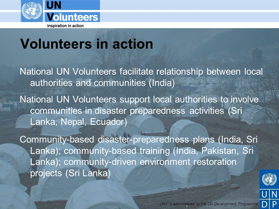 UNV is administered by the UN Development Programme Volunteers in action National UN Volunteers facilitate relationship between local authorities and communities (India) National UN Volunteers support local authorities to involve communities in disaster preparedness activities (Sri Lanka, Nepal, Ecuador) Community-based disaster-preparedness plans (India, Sri Lanka); community-based training (India, Pakistan, Sri Lanka); community-driven environment restoration projects (Sri Lanka)
