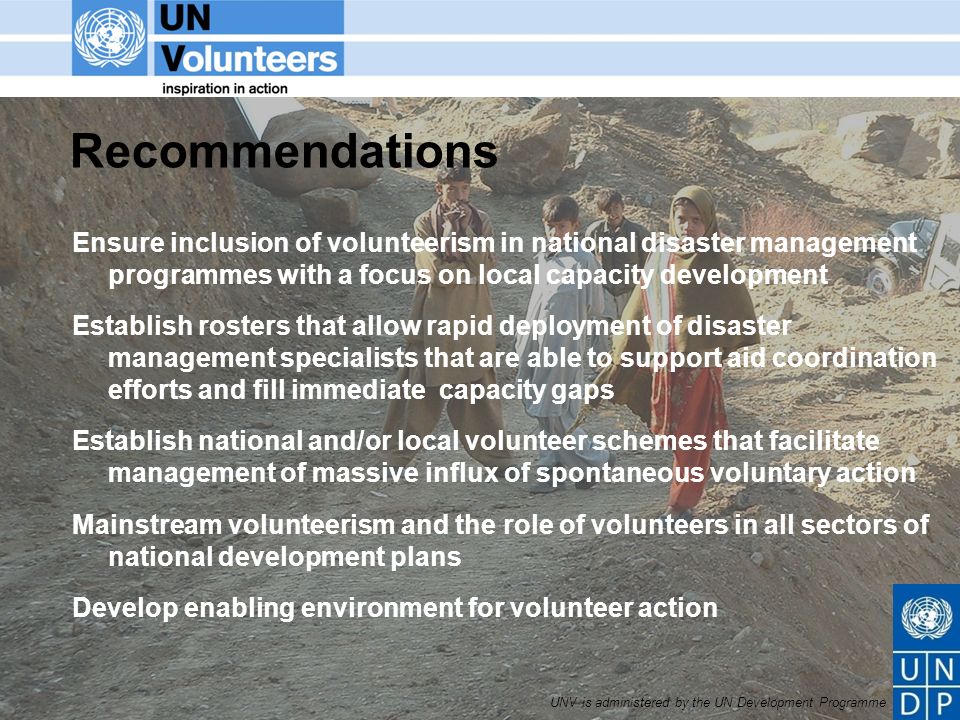 UNV is administered by the UN Development Programme Recommendations Ensure inclusion of volunteerism in national disaster management programmes with a focus on local capacity development Establish rosters that allow rapid deployment of disaster management specialists that are able to support aid coordination efforts and fill immediate capacity gaps Establish national and/or local volunteer schemes that facilitate management of massive influx of spontaneous voluntary action Mainstream volunteerism and the role of volunteers in all sectors of national development plans Develop enabling environment for volunteer action