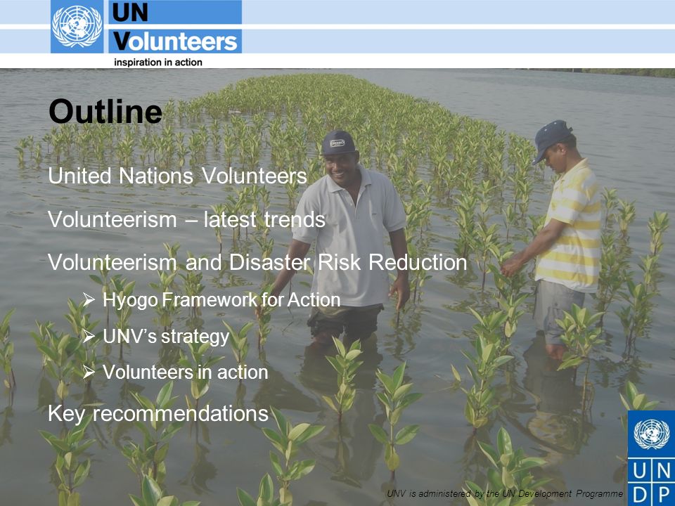 UNV is administered by the UN Development Programme Outline United Nations Volunteers Volunteerism – latest trends Volunteerism and Disaster Risk Reduction Hyogo Framework for Action UNVs strategy Volunteers in action Key recommendations