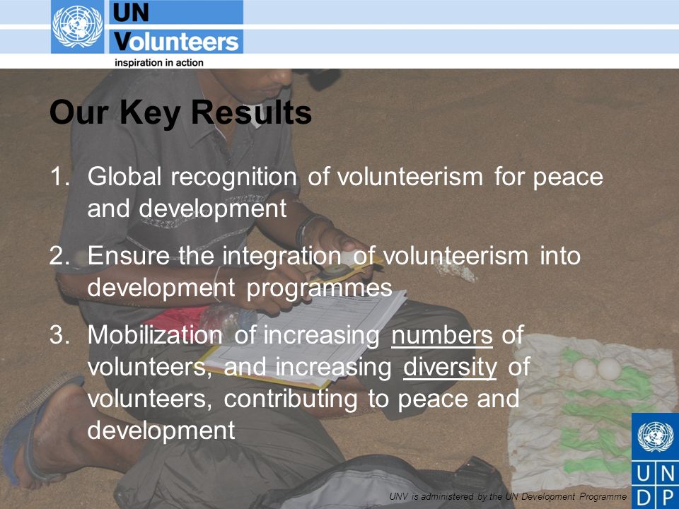 UNV is administered by the UN Development Programme Our Key Results 1.Global recognition of volunteerism for peace and development 2.Ensure the integration of volunteerism into development programmes 3.Mobilization of increasing numbers of volunteers, and increasing diversity of volunteers, contributing to peace and development