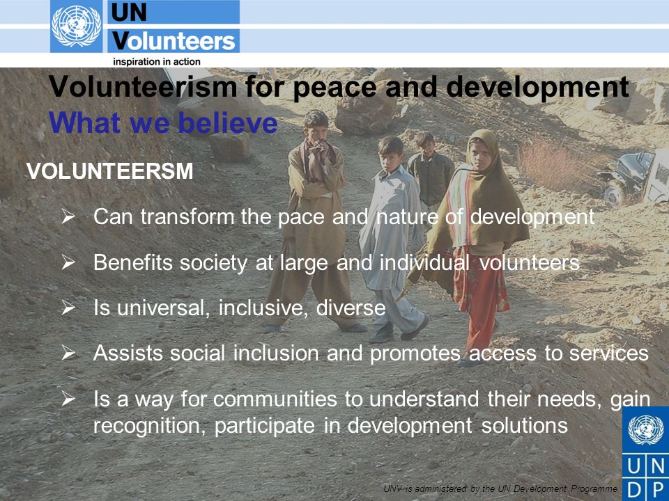 UNV is administered by the UN Development Programme Volunteerism for peace and development What we believe VOLUNTEERSM Can transform the pace and nature of development Benefits society at large and individual volunteers Is universal, inclusive, diverse Assists social inclusion and promotes access to services Is a way for communities to understand their needs, gain recognition, participate in development solutions