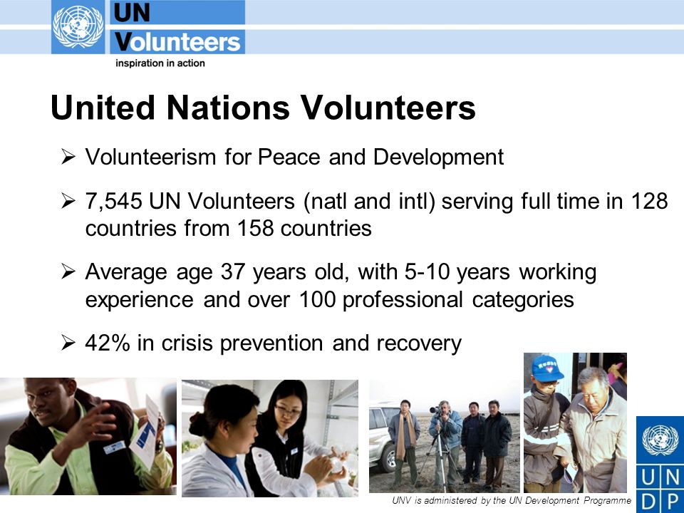 UNV is administered by the UN Development Programme United Nations Volunteers Volunteerism for Peace and Development 7,545 UN Volunteers (natl and intl) serving full time in 128 countries from 158 countries Average age 37 years old, with 5-10 years working experience and over 100 professional categories 42% in crisis prevention and recovery