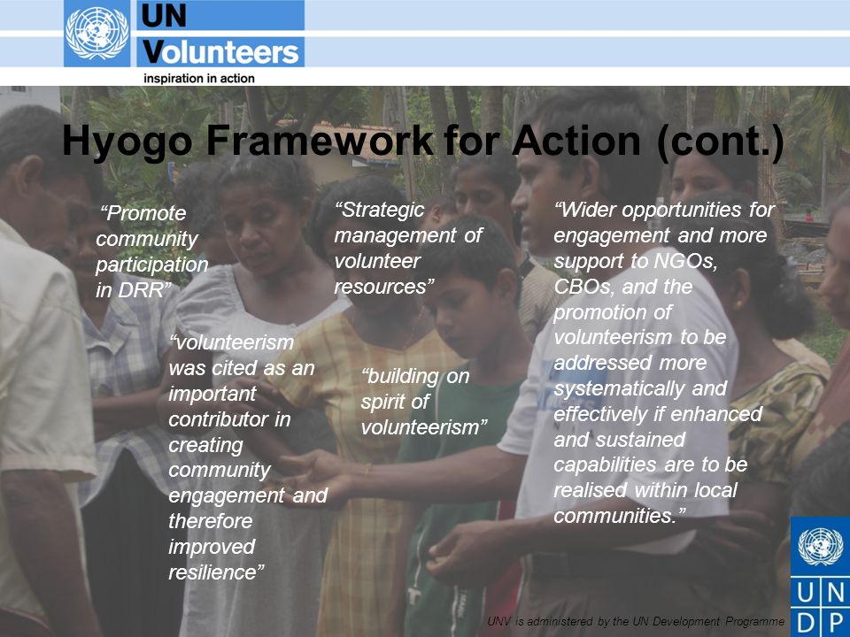 UNV is administered by the UN Development Programme Hyogo Framework for Action (cont.) Promote community participation in DRR Strategic management of volunteer resources Wider opportunities for engagement and more support to NGOs, CBOs, and the promotion of volunteerism to be addressed more systematically and effectively if enhanced and sustained capabilities are to be realised within local communities.