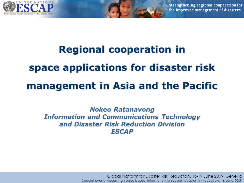 Global Platform for Disaster Risk Reduction, June 2009, Geneva Special event: Accessing space-based information to support disaster risk reduction, 16 June 2009 Regional cooperation in space applications for disaster risk management in Asia and the Pacific Nokeo Ratanavong Information and Communications Technology and Disaster Risk Reduction Division ESCAP