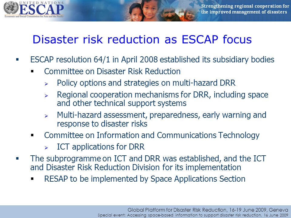 Global Platform for Disaster Risk Reduction, June 2009, Geneva Special event: Accessing space-based information to support disaster risk reduction, 16 June 2009 ESCAP resolution 64/1 in April 2008 established its subsidiary bodies Committee on Disaster Risk Reduction Policy options and strategies on multi-hazard DRR Regional cooperation mechanisms for DRR, including space and other technical support systems Multi-hazard assessment, preparedness, early warning and response to disaster risks Committee on Information and Communications Technology ICT applications for DRR The subprogramme on ICT and DRR was established, and the ICT and Disaster Risk Reduction Division for its implementation RESAP to be implemented by Space Applications Section Disaster risk reduction as ESCAP focus