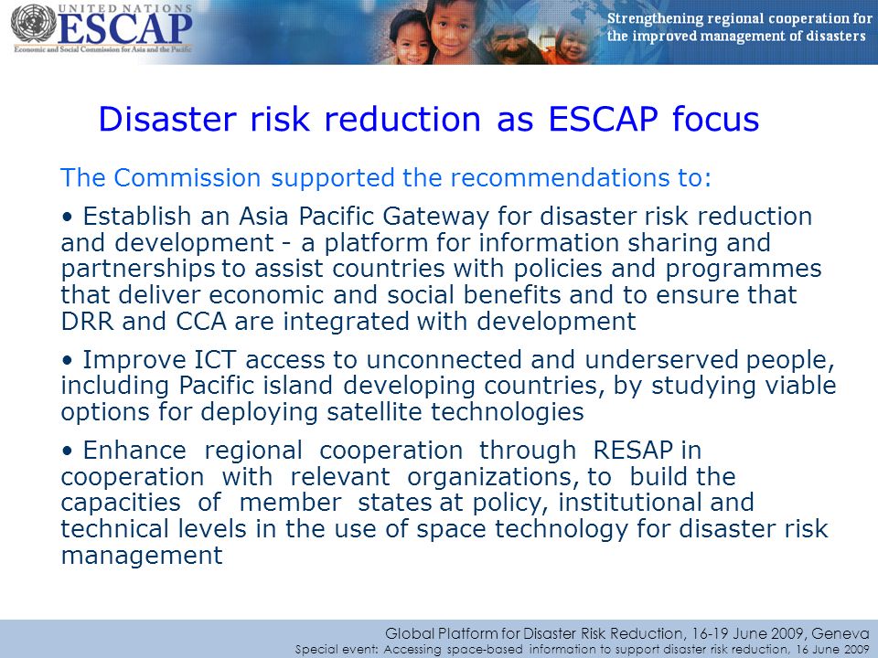 Global Platform for Disaster Risk Reduction, June 2009, Geneva Special event: Accessing space-based information to support disaster risk reduction, 16 June 2009 Disaster risk reduction as ESCAP focus The Commission supported the recommendations to: Establish an Asia Pacific Gateway for disaster risk reduction and development - a platform for information sharing and partnerships to assist countries with policies and programmes that deliver economic and social benefits and to ensure that DRR and CCA are integrated with development Improve ICT access to unconnected and underserved people, including Pacific island developing countries, by studying viable options for deploying satellite technologies Enhance regional cooperation through RESAP in cooperation with relevant organizations, to build the capacities of member states at policy, institutional and technical levels in the use of space technology for disaster risk management