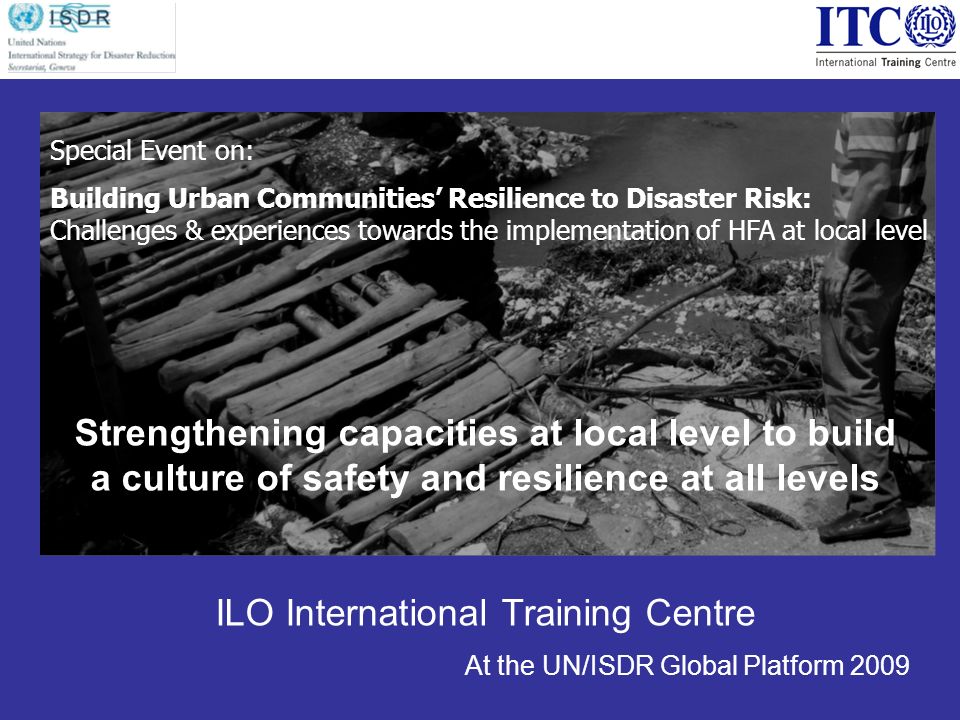 Strengthening capacities at local level to build a culture of safety and resilience at all levels ILO International Training Centre At the UN/ISDR Global Platform 2009 Special Event on: Building Urban Communities Resilience to Disaster Risk: Challenges & experiences towards the implementation of HFA at local level