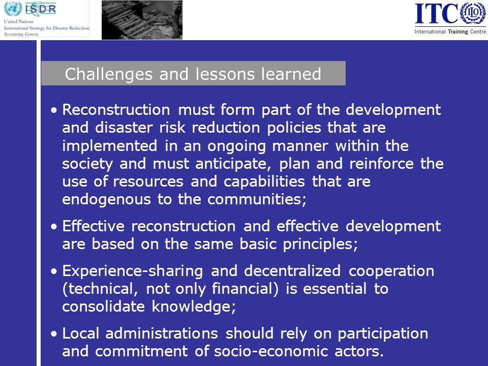 Reconstruction must form part of the development and disaster risk reduction policies that are implemented in an ongoing manner within the society and must anticipate, plan and reinforce the use of resources and capabilities that are endogenous to the communities; Effective reconstruction and effective development are based on the same basic principles; Experience-sharing and decentralized cooperation (technical, not only financial) is essential to consolidate knowledge; Local administrations should rely on participation and commitment of socio-economic actors.
