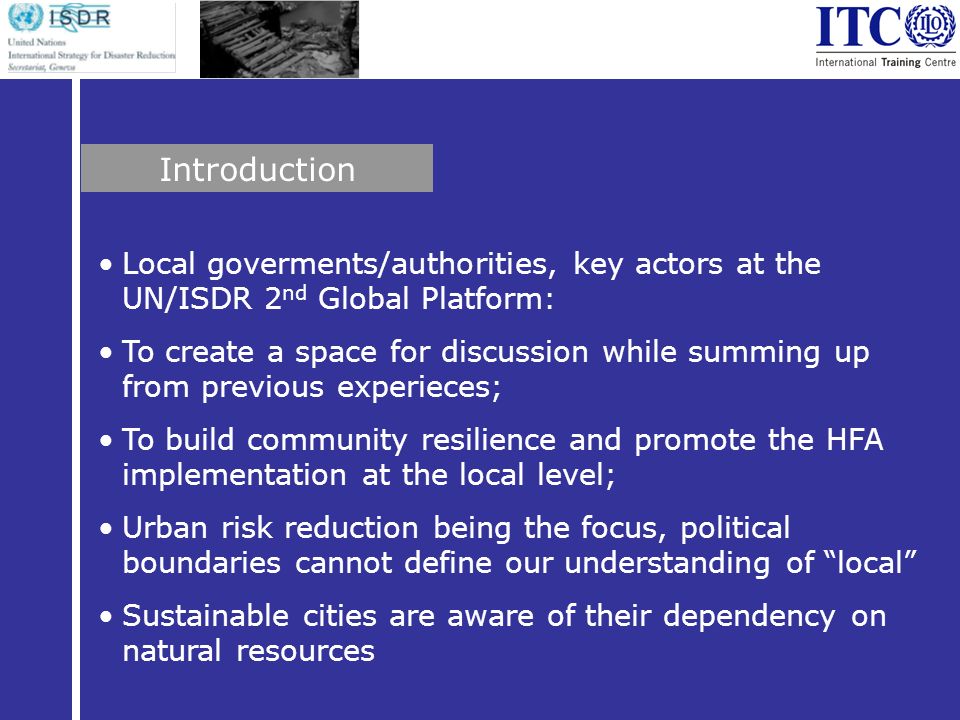 Local goverments/authorities, key actors at the UN/ISDR 2 nd Global Platform: To create a space for discussion while summing up from previous experieces; To build community resilience and promote the HFA implementation at the local level; Urban risk reduction being the focus, political boundaries cannot define our understanding of local Sustainable cities are aware of their dependency on natural resources Introduction