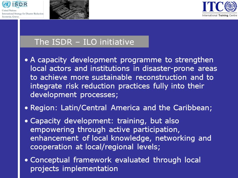 A capacity development programme to strengthen local actors and institutions in disaster-prone areas to achieve more sustainable reconstruction and to integrate risk reduction practices fully into their development processes; Region: Latin/Central America and the Caribbean; Capacity development: training, but also empowering through active participation, enhancement of local knowledge, networking and cooperation at local/regional levels; Conceptual framework evaluated through local projects implementation The ISDR – ILO initiative
